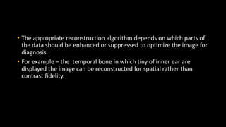 • The appropriate reconstruction algorithm depends on which parts of
the data should be enhanced or suppressed to optimize the image for
diagnosis.
• For example – the temporal bone in which tiny of inner ear are
displayed the image can be reconstructed for spatial rather than
contrast fidelity.
 