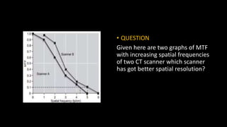• QUESTION
Given here are two graphs of MTF
with increasing spatial frequencies
of two CT scanner which scanner
has got better spatial resolution?
 