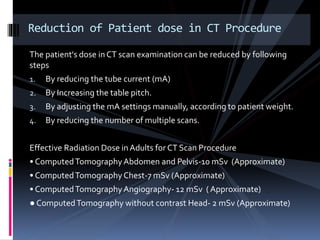 The patient's dose inCT scan examination can be reduced by following
steps
1. By reducing the tube current (mA)
2. By Increasing the table pitch.
3. By adjusting the mA settings manually, according to patient weight.
4. By reducing the number of multiple scans.
Effective Radiation Dose in Adults for CT Scan Procedure
• ComputedTomographyAbdomen and Pelvis-10 mSv (Approximate)
• ComputedTomographyChest-7 mSv (Approximate)
• ComputedTomographyAngiography- 12 mSv ( Approximate)
● ComputedTomography without contrast Head- 2 mSv (Approximate)
Reduction of Patient dose in CT Procedure
 