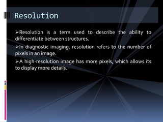 Resolution is a term used to describe the ability to
differentiate between structures.
In diagnostic imaging, resolution refers to the number of
pixels in an image.
A high-resolution image has more pixels, which allows its
to display more details.
Resolution
 