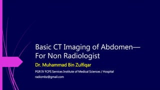 Basic CT Imaging of Abdomen—
For Non Radiologist
Dr. Muhammad Bin Zulfiqar
PGR IV FCPS Services Institute of Medical Sciences / Hospital
radiombz@gmail.com
 