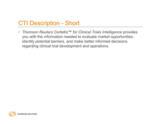 CTI Description - Short
• Thomson Reuters Cortellis™ for Clinical Trials Intelligence provides
you with the information needed to evaluate market opportunities,
identify potential barriers, and make better informed decisions
regarding clinical trial development and operations.
 