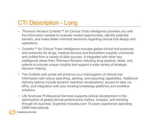 CTI Description - Long
• Thomson Reuters Cortellis™ for Clinical Trials Intelligence provides you with
the information needed to evaluate market opportunities, identify potential
barriers, and make better informed decisions regarding clinical trial design and
operations.
• Cortellis™ for Clinical Trials Intelligence includes global clinical trial protocols
and outcomes for drugs, medical devices and biomarkers expertly uncovered
and unified from a variety of data sources. It integrates with other key
intelligence areas from Thomson Reuters including drug pipeline, deals, and
patents to provide unique insights that support a wide variety of strategic
decision making.
• The Cortellis web portal will enhance your interrogation of clinical trial
information with robust searching, alerting, and exporting capabilities. Additional
delivery options include dynamic real-time visualizations, access to data via
APIs, and integration with your existing knowledge platforms and workflow
solutions.
• Life Sciences Professional Services supports clinical development in the
optimization of global clinical performance metrics, analysis, and trending
through its business. Expertise includes over 15 years experience operating
CMR International.
 