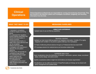 Clinical
Operations
Clinical Operations professionals are responsible for running and monitoring clinical trials. They
are involved in site selection, patient and investigator recruitment, budgeting, and recording
information from the trials.
ü Interested in competitors
enrollment targets and timing
trends
üTo understand the regulatory
review timelines associated with
clinical trial authorization in
various countries
üUnderstand benchmarks, to
better inform when planned trials
can be completed
üNeed to find and profile
investigators with experience in
relevant TAs and patient
segments
üPredict when clinical trials for
competitive drugs will end
üTo understand where target
patient segments are
geographically located
üTo understand the
investigational review board
(IRB) timelines associated with
various sites
UNMATCHED EXPERIENCE
Highlight ease of use and filtering capabilities
MESSAGING GUIDELINES
TRUSTED CONTENT
Highlight our track record offering pipeline and regulatory information. Cortellis CTI is tightly
integrated with Cortellis CI, the premier pipeline offering in the marketplace
15 Years of delivering clinical solutions through our Professional Services team/CMR
CTI coverage extends into medical device and biomarker-related trials
SUPERIOR ANALYTICS
Basic visualizations show the distribution of indication, intervention, sponsor, phase, recruitment
status, country design, and active control
Spotfire visualizations deliver insight into trial timelines and disease segmentation
Visualizations can be pulled and shared in PowerPoint easily so findings can be shared with
senior management and updated easily
WHAT THEY WANT TO DO
20
 