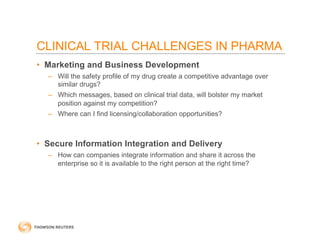 CLINICAL TRIAL CHALLENGES IN PHARMA
• Marketing and Business Development
– Will the safety profile of my drug create a competitive advantage over
similar drugs?
– Which messages, based on clinical trial data, will bolster my market
position against my competition?
– Where can I find licensing/collaboration opportunities?
• Secure Information Integration and Delivery
– How can companies integrate information and share it across the
enterprise so it is available to the right person at the right time?
 