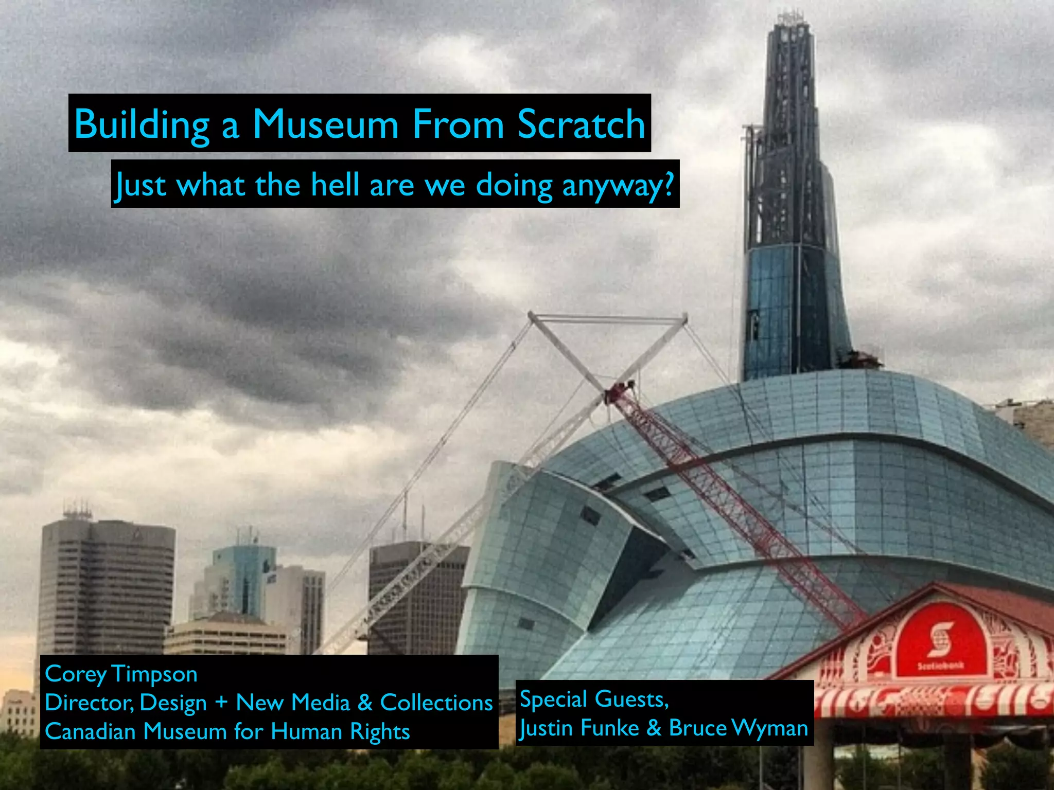 Building a Museum From Scratch
      Just what the hell are we doing anyway?




Corey Timpson
Director, Design + New Media & Collections   Special Guests,
Canadian Museum for Human Rights             Justin Funke & Bruce Wyman
 