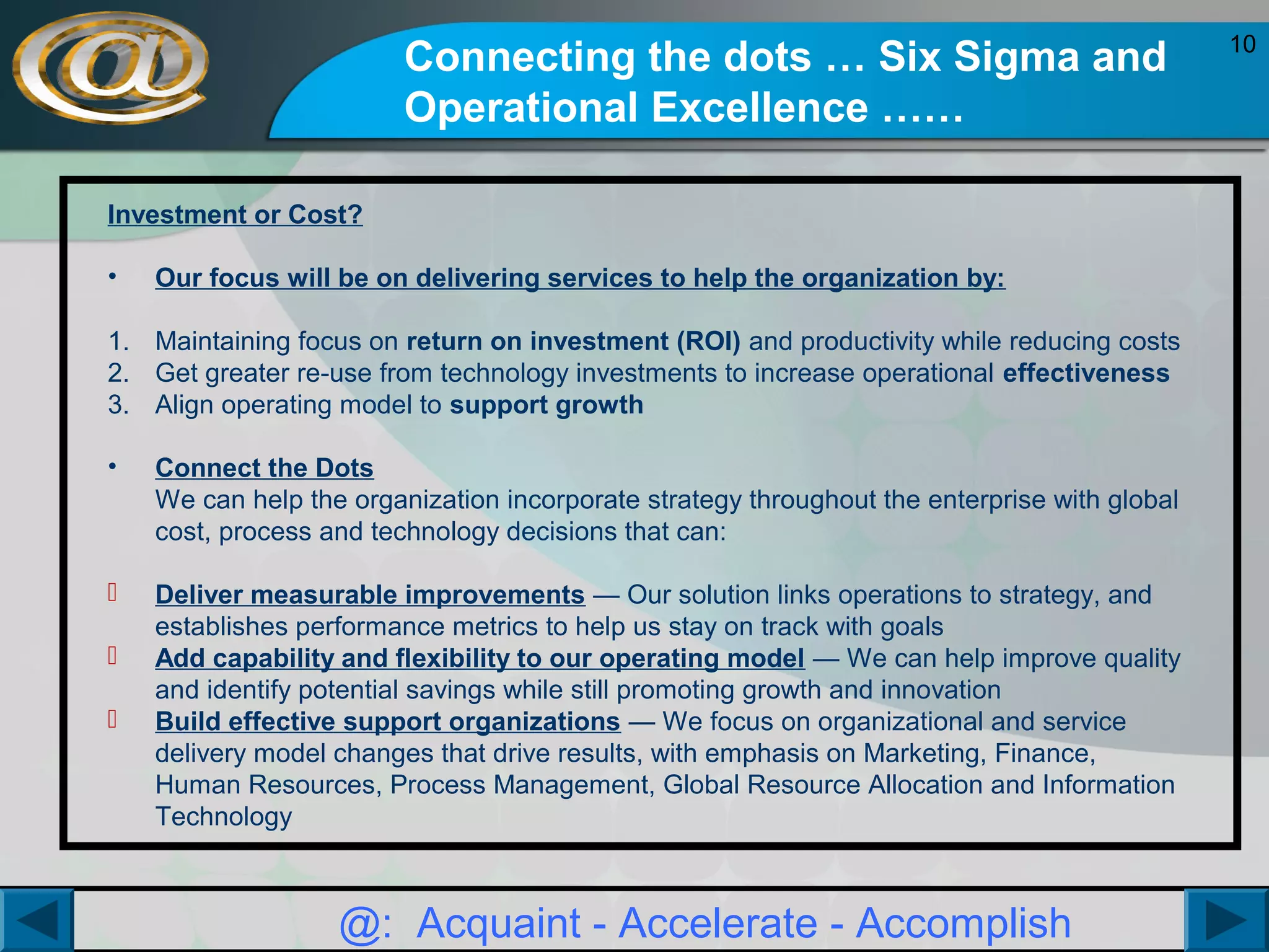 Connecting the dots … Six Sigma and
Operational Excellence ……
Investment or Cost?
•

Our focus will be on delivering services to help the organization by:

1. Maintaining focus on return on investment (ROI) and productivity while reducing costs
2. Get greater re-use from technology investments to increase operational effectiveness
3. Align operating model to support growth
•

Connect the Dots
We can help the organization incorporate strategy throughout the enterprise with global
cost, process and technology decisions that can:



Deliver measurable improvements — Our solution links operations to strategy, and
establishes performance metrics to help us stay on track with goals
Add capability and flexibility to our operating model — We can help improve quality
and identify potential savings while still promoting growth and innovation
Build effective support organizations — We focus on organizational and service
delivery model changes that drive results, with emphasis on Marketing, Finance,
Human Resources, Process Management, Global Resource Allocation and Information
Technology




@: Acquaint - Accelerate - Accomplish

10

 