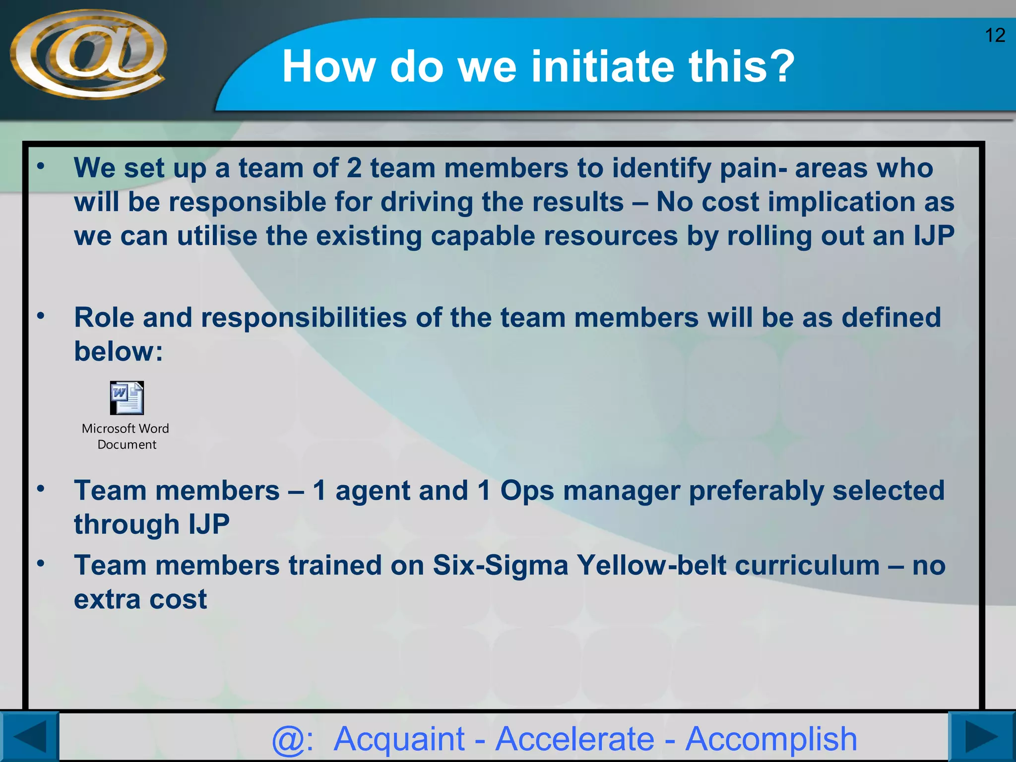 How do we initiate this?
•

We set up a team of 2 team members to identify pain- areas who
will be responsible for driving the results – No cost implication as
we can utilise the existing capable resources by rolling out an IJP

•

Role and responsibilities of the team members will be as defined
below:
Microsoft Word
Document

•
•

Team members – 1 agent and 1 Ops manager preferably selected
through IJP
Team members trained on Six-Sigma Yellow-belt curriculum – no
extra cost

@: Acquaint - Accelerate - Accomplish

12

 