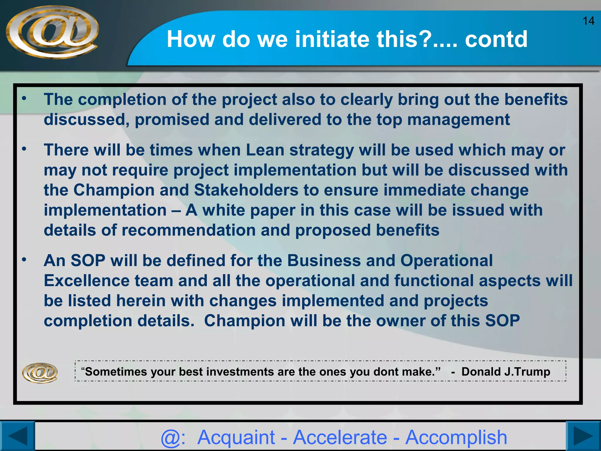 How do we initiate this?.... contd
•

The completion of the project also to clearly bring out the benefits
discussed, promised and delivered to the top management

•

There will be times when Lean strategy will be used which may or
may not require project implementation but will be discussed with
the Champion and Stakeholders to ensure immediate change
implementation – A white paper in this case will be issued with
details of recommendation and proposed benefits

•

An SOP will be defined for the Business and Operational
Excellence team and all the operational and functional aspects will
be listed herein with changes implemented and projects
completion details. Champion will be the owner of this SOP
“Sometimes your best investments are the ones you dont make.” - Donald J.Trump

@: Acquaint - Accelerate - Accomplish

14

 