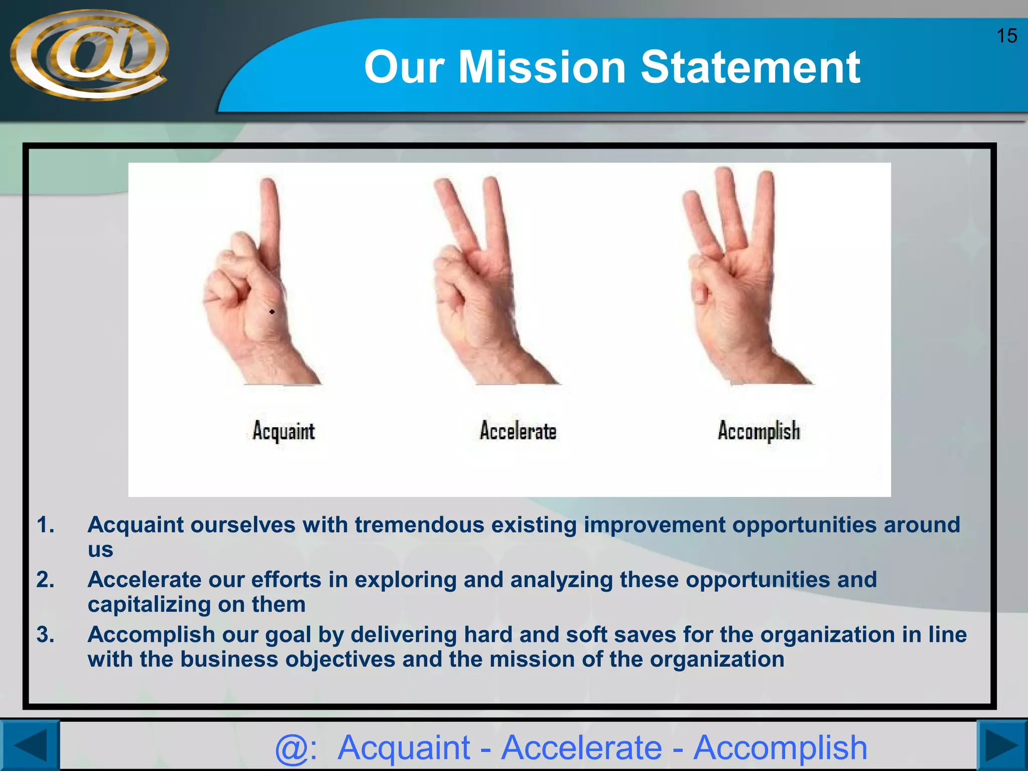 Our Mission Statement

1.
2.
3.

Acquaint ourselves with tremendous existing improvement opportunities around
us
Accelerate our efforts in exploring and analyzing these opportunities and
capitalizing on them
Accomplish our goal by delivering hard and soft saves for the organization in line
with the business objectives and the mission of the organization

@: Acquaint - Accelerate - Accomplish

15

 