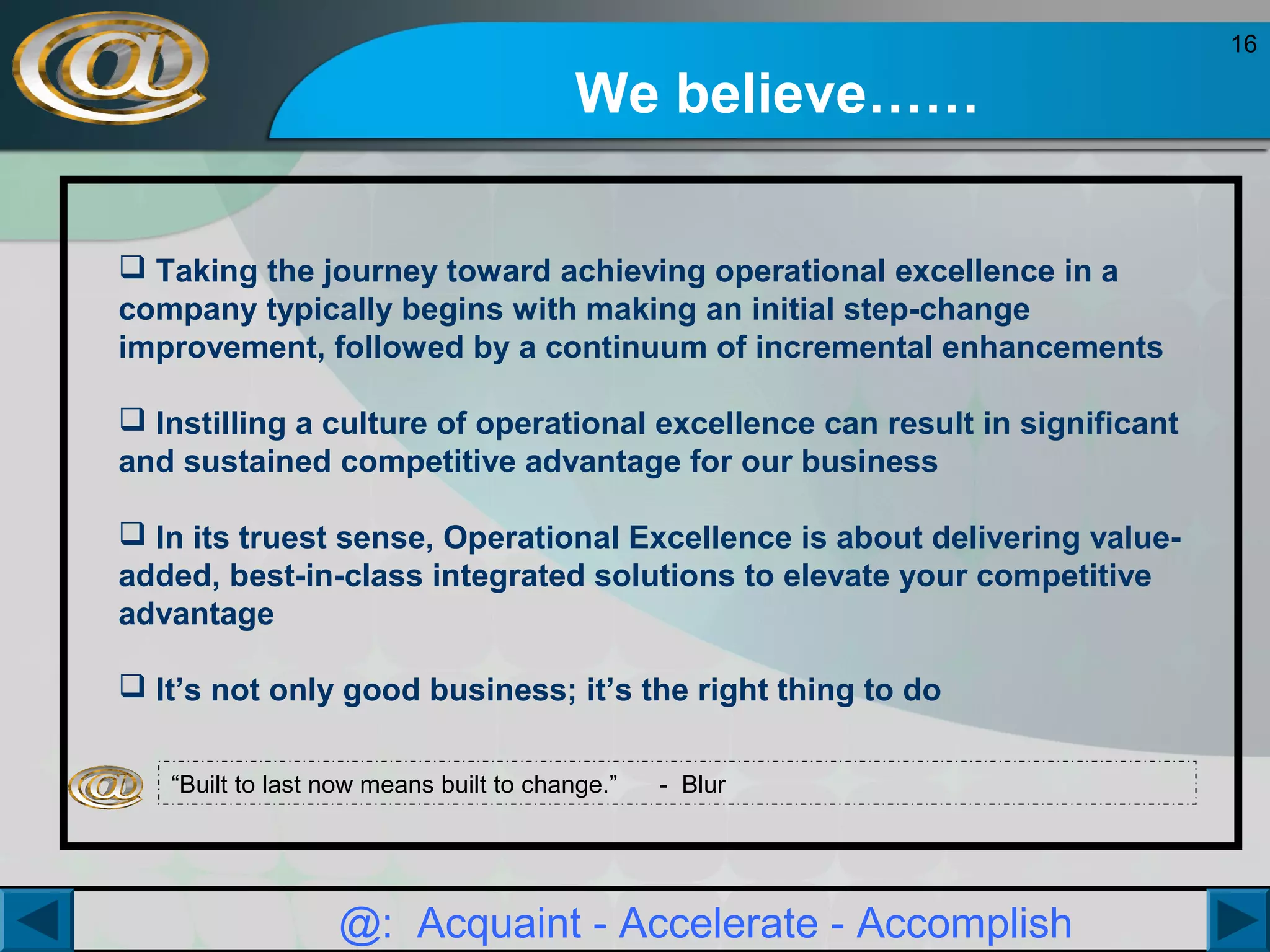 16

We believe……
 Taking the journey toward achieving operational excellence in a
company typically begins with making an initial step-change
improvement, followed by a continuum of incremental enhancements
 Instilling a culture of operational excellence can result in significant
and sustained competitive advantage for our business
 In its truest sense, Operational Excellence is about delivering valueadded, best-in-class integrated solutions to elevate your competitive
advantage
 It’s not only good business; it’s the right thing to do
“Built to last now means built to change.”

- Blur

@: Acquaint - Accelerate - Accomplish

 
