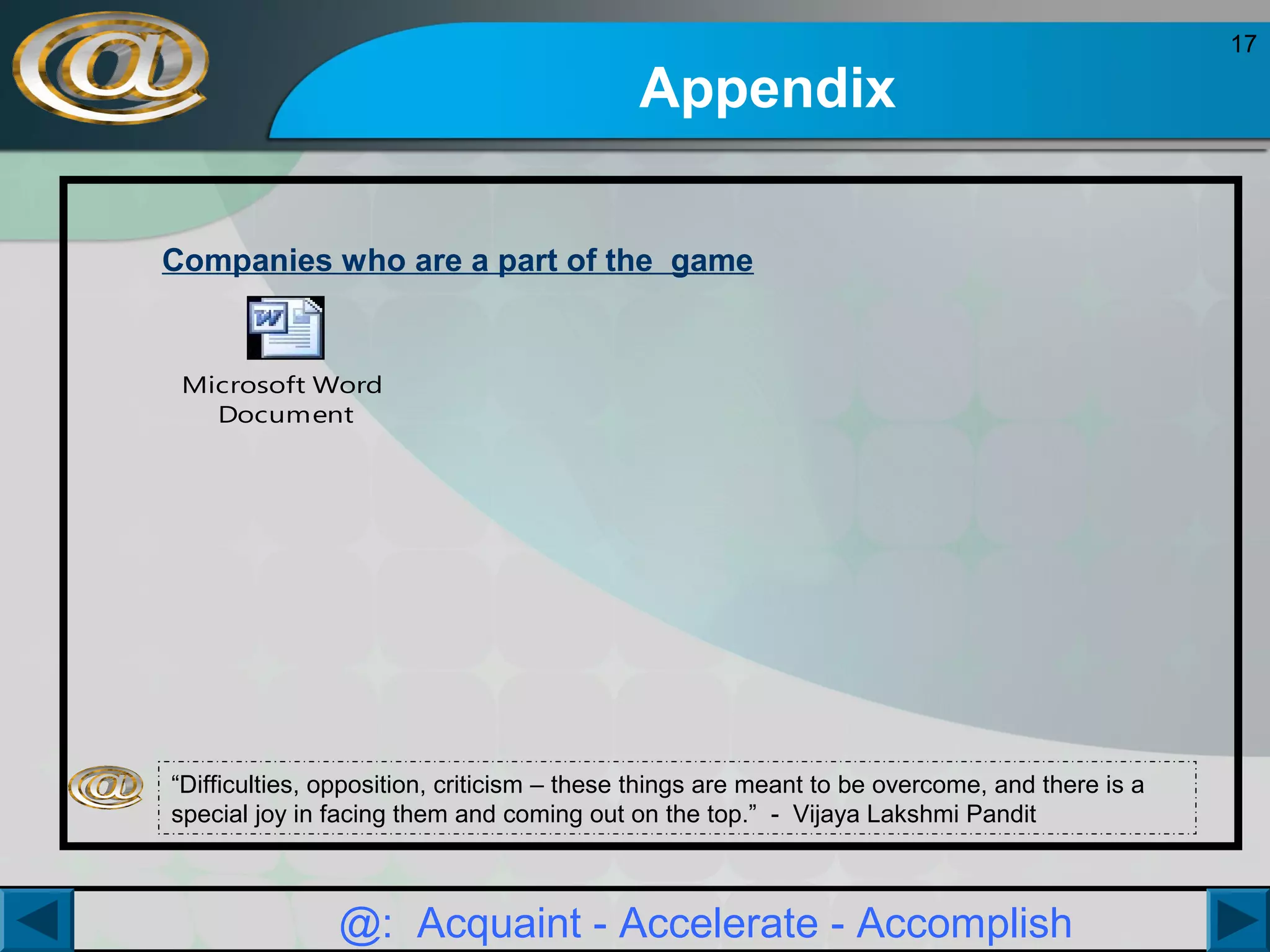 Appendix
Companies who are a part of the game

Microsoft Word
Document

“Difficulties, opposition, criticism – these things are meant to be overcome, and there is a
special joy in facing them and coming out on the top.” - Vijaya Lakshmi Pandit

@: Acquaint - Accelerate - Accomplish

17

 
