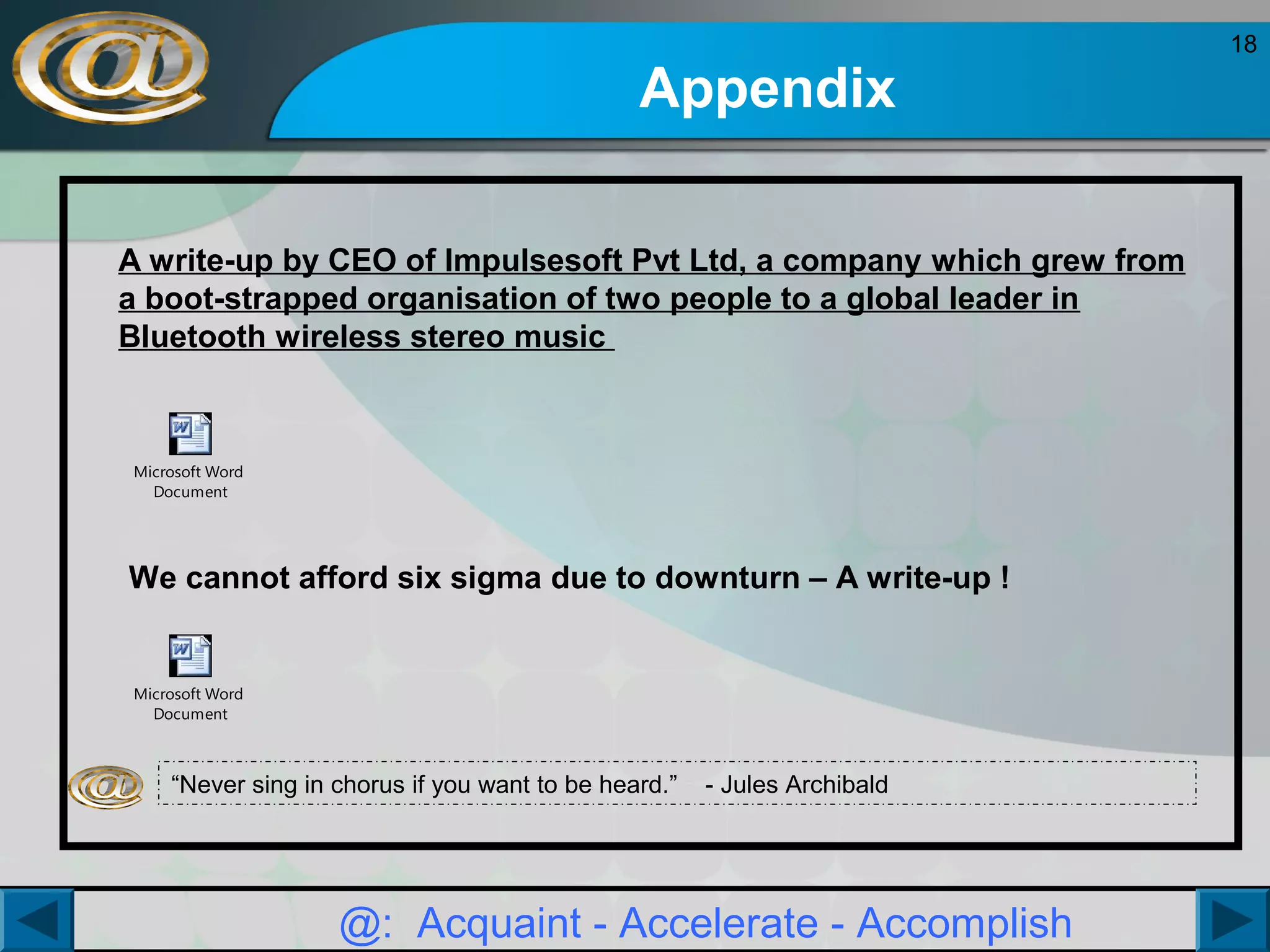Appendix
A write-up by CEO of Impulsesoft Pvt Ltd, a company which grew from
a boot-strapped organisation of two people to a global leader in
Bluetooth wireless stereo music

Microsoft Word
Document

We cannot afford six sigma due to downturn – A write-up !

Microsoft Word
Document

“Never sing in chorus if you want to be heard.”

- Jules Archibald

@: Acquaint - Accelerate - Accomplish

18

 