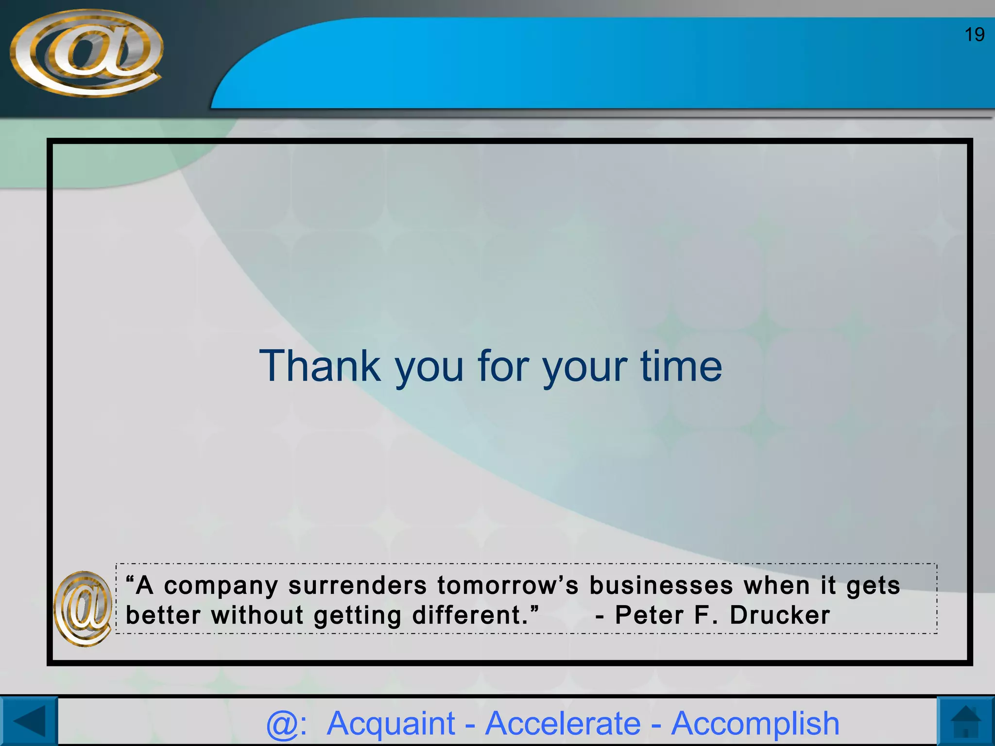 19

Thank you for your time

“A company surrenders tomorrow’s businesses when it gets
better without getting different.”
- Peter F. Drucker

@: Acquaint - Accelerate - Accomplish

 