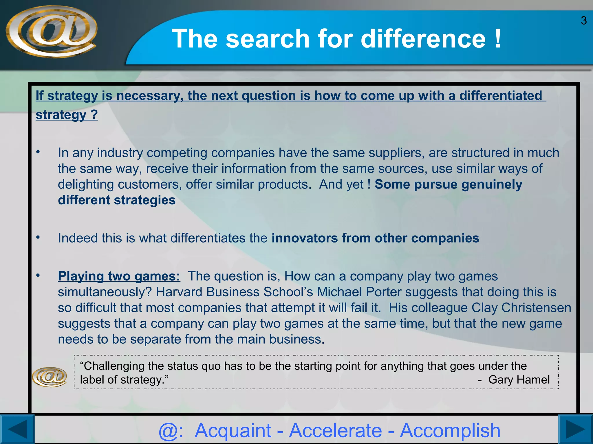 The search for difference !
If strategy is necessary, the next question is how to come up with a differentiated
strategy ?
•

In any industry competing companies have the same suppliers, are structured in much
the same way, receive their information from the same sources, use similar ways of
delighting customers, offer similar products. And yet ! Some pursue genuinely
different strategies

•

Indeed this is what differentiates the innovators from other companies

•

Playing two games: The question is, How can a company play two games
simultaneously? Harvard Business School’s Michael Porter suggests that doing this is
so difficult that most companies that attempt it will fail it. His colleague Clay Christensen
suggests that a company can play two games at the same time, but that the new game
needs to be separate from the main business.
“Challenging the status quo has to be the starting point for anything that goes under the
label of strategy.”
- Gary Hamel

@: Acquaint - Accelerate - Accomplish

3

 