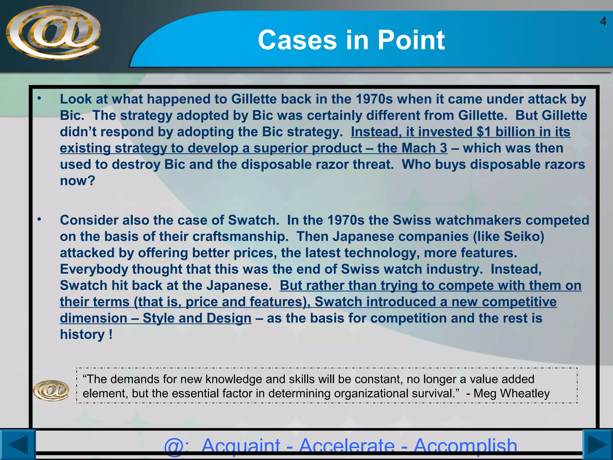 Cases in Point
•

Look at what happened to Gillette back in the 1970s when it came under attack by
Bic. The strategy adopted by Bic was certainly different from Gillette. But Gillette
didn’t respond by adopting the Bic strategy. Instead, it invested $1 billion in its
existing strategy to develop a superior product – the Mach 3 – which was then
used to destroy Bic and the disposable razor threat. Who buys disposable razors
now?

•

Consider also the case of Swatch. In the 1970s the Swiss watchmakers competed
on the basis of their craftsmanship. Then Japanese companies (like Seiko)
attacked by offering better prices, the latest technology, more features.
Everybody thought that this was the end of Swiss watch industry. Instead,
Swatch hit back at the Japanese. But rather than trying to compete with them on
their terms (that is, price and features), Swatch introduced a new competitive
dimension – Style and Design – as the basis for competition and the rest is
history !
“The demands for new knowledge and skills will be constant, no longer a value added
element, but the essential factor in determining organizational survival.” - Meg Wheatley

@: Acquaint - Accelerate - Accomplish

4

 