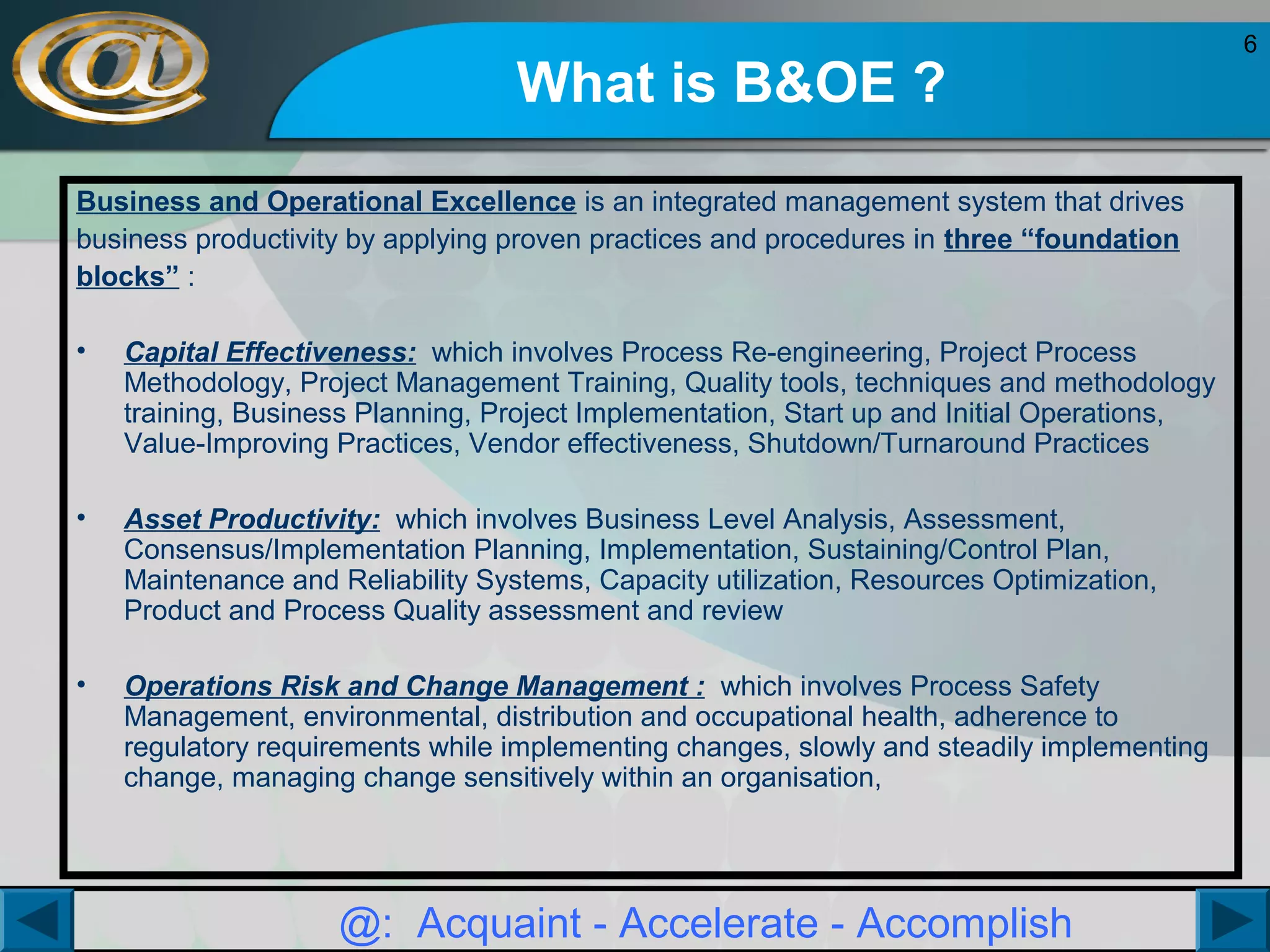 What is B&OE ?
Business and Operational Excellence is an integrated management system that drives
business productivity by applying proven practices and procedures in three “foundation
blocks” :
•

Capital Effectiveness: which involves Process Re-engineering, Project Process
Methodology, Project Management Training, Quality tools, techniques and methodology
training, Business Planning, Project Implementation, Start up and Initial Operations,
Value-Improving Practices, Vendor effectiveness, Shutdown/Turnaround Practices

•

Asset Productivity: which involves Business Level Analysis, Assessment,
Consensus/Implementation Planning, Implementation, Sustaining/Control Plan,
Maintenance and Reliability Systems, Capacity utilization, Resources Optimization,
Product and Process Quality assessment and review

•

Operations Risk and Change Management : which involves Process Safety
Management, environmental, distribution and occupational health, adherence to
regulatory requirements while implementing changes, slowly and steadily implementing
change, managing change sensitively within an organisation,

@: Acquaint - Accelerate - Accomplish

6

 