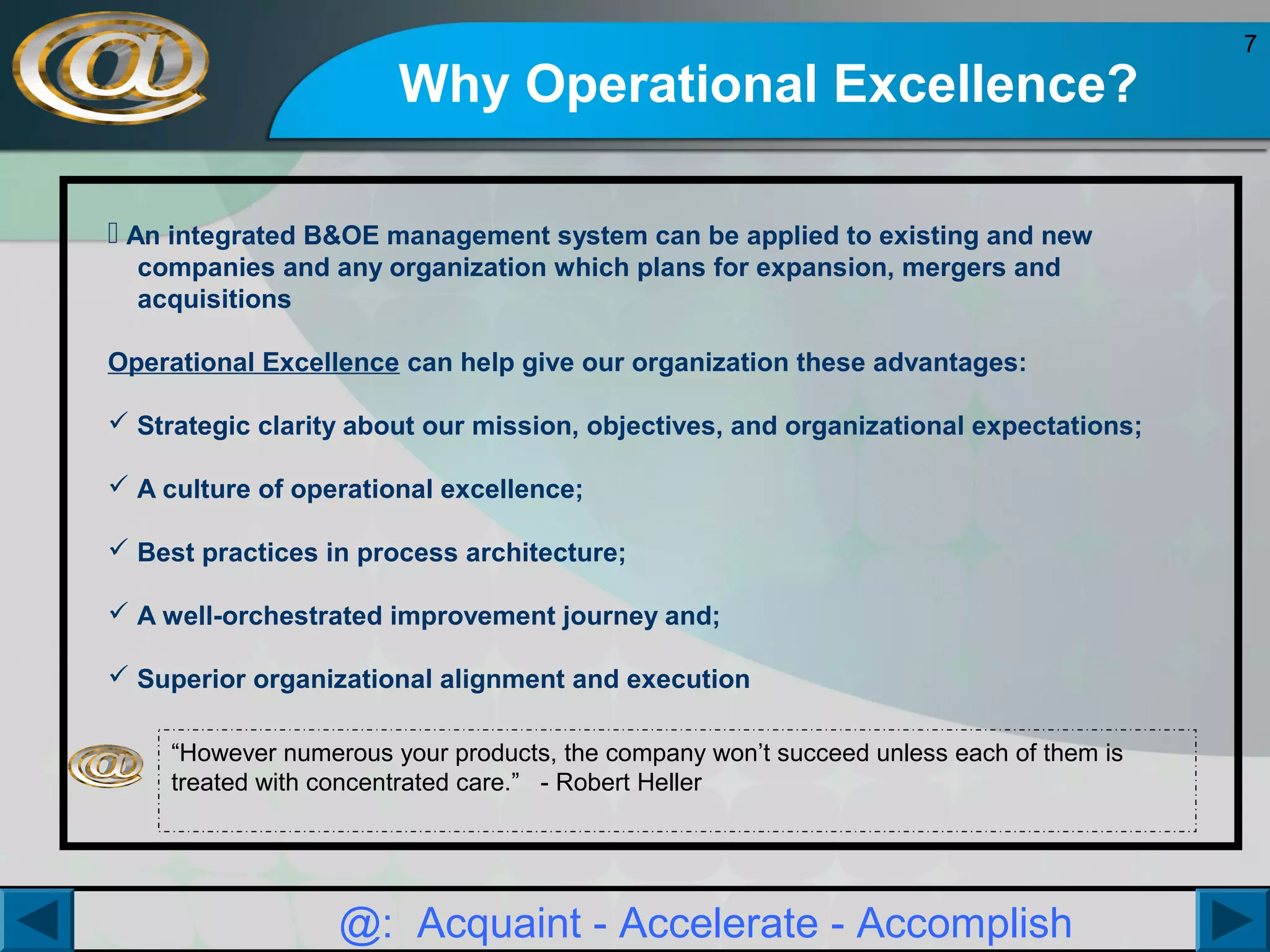 Why Operational Excellence?
 An integrated B&OE management system can be applied to existing and new
companies and any organization which plans for expansion, mergers and
acquisitions
Operational Excellence can help give our organization these advantages:
 Strategic clarity about our mission, objectives, and organizational expectations;
 A culture of operational excellence;
 Best practices in process architecture;
 A well-orchestrated improvement journey and;
 Superior organizational alignment and execution
“However numerous your products, the company won’t succeed unless each of them is
treated with concentrated care.” - Robert Heller

@: Acquaint - Accelerate - Accomplish

7

 