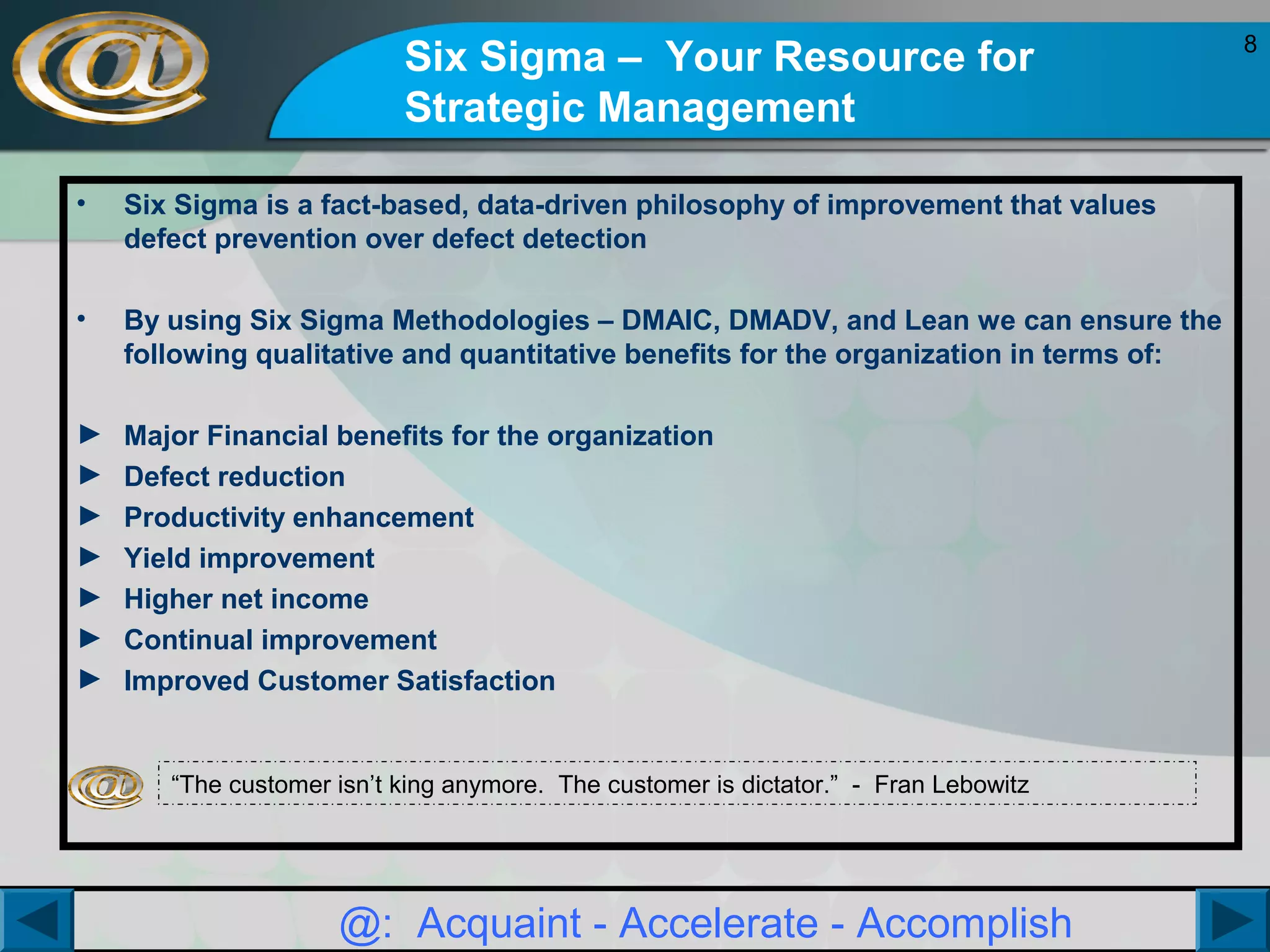 Six Sigma – Your Resource for
Strategic Management
•

Six Sigma is a fact-based, data-driven philosophy of improvement that values
defect prevention over defect detection

•

By using Six Sigma Methodologies – DMAIC, DMADV, and Lean we can ensure the
following qualitative and quantitative benefits for the organization in terms of:

►
►
►
►
►
►
►

Major Financial benefits for the organization
Defect reduction
Productivity enhancement
Yield improvement
Higher net income
Continual improvement
Improved Customer Satisfaction

“The customer isn’t king anymore. The customer is dictator.” - Fran Lebowitz

@: Acquaint - Accelerate - Accomplish

8

 