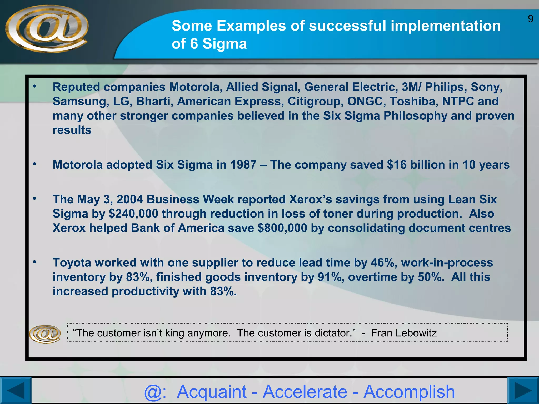 Some Examples of successful implementation
of 6 Sigma
•

Reputed companies Motorola, Allied Signal, General Electric, 3M/ Philips, Sony,
Samsung, LG, Bharti, American Express, Citigroup, ONGC, Toshiba, NTPC and
many other stronger companies believed in the Six Sigma Philosophy and proven
results

•

Motorola adopted Six Sigma in 1987 – The company saved $16 billion in 10 years

•

The May 3, 2004 Business Week reported Xerox’s savings from using Lean Six
Sigma by $240,000 through reduction in loss of toner during production. Also
Xerox helped Bank of America save $800,000 by consolidating document centres

•

Toyota worked with one supplier to reduce lead time by 46%, work-in-process
inventory by 83%, finished goods inventory by 91%, overtime by 50%. All this
increased productivity with 83%.
“The customer isn’t king anymore. The customer is dictator.” - Fran Lebowitz

@: Acquaint - Accelerate - Accomplish

9

 