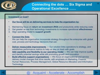 Connecting the dots … Six Sigma and
Operational Excellence ……
Investment or Cost?
•

Our focus will be on delivering services to help the organization by:

1. Maintaining focus on return on investment (ROI) and productivity while reducing costs
2. Get greater re-use from technology investments to increase operational effectiveness
3. Align operating model to support growth
•

Connect the Dots
We can help the organization incorporate strategy throughout the enterprise with global
cost, process and technology decisions that can:



Deliver measurable improvements — Our solution links operations to strategy, and
establishes performance metrics to help us stay on track with goals
Add capability and flexibility to our operating model — We can help improve quality
and identify potential savings while still promoting growth and innovation
Build effective support organizations — We focus on organizational and service
delivery model changes that drive results, with emphasis on Marketing, Finance,
Human Resources, Process Management, Global Resource Allocation and Information
Technology




@: Acquaint - Accelerate - Accomplish

10

 