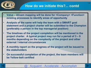 How do we initiate this?... contd
•

Value – stream mapping will be done for <Company> <Function>
existing processes to identify areas of opportunity

•

Analysis of the same will help the team with a SMART goal
statement and a project charter will be submitted to the Champion
(preferably a person in the top managerial position)

•

The timelines of the project completion will be mentioned in the
project charter. A typical project may run for a period of 3 – 9
months depending on the complexity of the project and other
external / internal circumstances

•

A monthly report on the progress of the project will be issued to
the stakeholders

•

On successful completion of the project, the team members will
be Yellow-belt certified

@: Acquaint - Accelerate - Accomplish

13

 