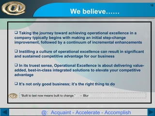 16

We believe……
 Taking the journey toward achieving operational excellence in a
company typically begins with making an initial step-change
improvement, followed by a continuum of incremental enhancements
 Instilling a culture of operational excellence can result in significant
and sustained competitive advantage for our business
 In its truest sense, Operational Excellence is about delivering valueadded, best-in-class integrated solutions to elevate your competitive
advantage
 It’s not only good business; it’s the right thing to do
“Built to last now means built to change.”

- Blur

@: Acquaint - Accelerate - Accomplish

 