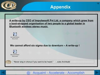 Appendix
A write-up by CEO of Impulsesoft Pvt Ltd, a company which grew from
a boot-strapped organisation of two people to a global leader in
Bluetooth wireless stereo music

Microsoft Word
Document

We cannot afford six sigma due to downturn – A write-up !

Microsoft Word
Document

“Never sing in chorus if you want to be heard.”

- Jules Archibald

@: Acquaint - Accelerate - Accomplish

18

 