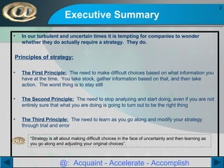 Executive Summary
•

In our turbulent and uncertain times it is tempting for companies to wonder
whether they do actually require a strategy. They do.

Principles of strategy:
•

The First Principle: The need to make difficult choices based on what information you
have at the time. You take stock, gather information based on that, and then take
action. The worst thing is to stay still

•

The Second Principle: The need to stop analyzing and start doing, even if you are not
entirely sure that what you are doing is going to turn out to be the right thing

•

The Third Principle: The need to learn as you go along and modify your strategy
through trial and error
“Strategy is all about making difficult choices in the face of uncertainty and then learning as
you go along and adjusting your original choices”.

@: Acquaint - Accelerate - Accomplish

2

 