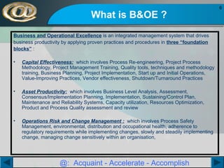 What is B&OE ?
Business and Operational Excellence is an integrated management system that drives
business productivity by applying proven practices and procedures in three “foundation
blocks” :
•

Capital Effectiveness: which involves Process Re-engineering, Project Process
Methodology, Project Management Training, Quality tools, techniques and methodology
training, Business Planning, Project Implementation, Start up and Initial Operations,
Value-Improving Practices, Vendor effectiveness, Shutdown/Turnaround Practices

•

Asset Productivity: which involves Business Level Analysis, Assessment,
Consensus/Implementation Planning, Implementation, Sustaining/Control Plan,
Maintenance and Reliability Systems, Capacity utilization, Resources Optimization,
Product and Process Quality assessment and review

•

Operations Risk and Change Management : which involves Process Safety
Management, environmental, distribution and occupational health, adherence to
regulatory requirements while implementing changes, slowly and steadily implementing
change, managing change sensitively within an organisation,

@: Acquaint - Accelerate - Accomplish

6

 