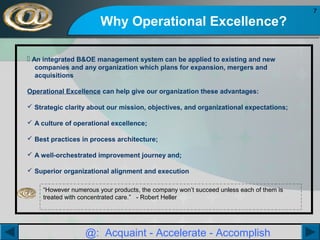 Why Operational Excellence?
 An integrated B&OE management system can be applied to existing and new
companies and any organization which plans for expansion, mergers and
acquisitions
Operational Excellence can help give our organization these advantages:
 Strategic clarity about our mission, objectives, and organizational expectations;
 A culture of operational excellence;
 Best practices in process architecture;
 A well-orchestrated improvement journey and;
 Superior organizational alignment and execution
“However numerous your products, the company won’t succeed unless each of them is
treated with concentrated care.” - Robert Heller

@: Acquaint - Accelerate - Accomplish

7

 