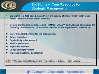 Six Sigma – Your Resource for
Strategic Management
•

Six Sigma is a fact-based, data-driven philosophy of improvement that values
defect prevention over defect detection

•

By using Six Sigma Methodologies – DMAIC, DMADV, and Lean we can ensure the
following qualitative and quantitative benefits for the organization in terms of:

►
►
►
►
►
►
►

Major Financial benefits for the organization
Defect reduction
Productivity enhancement
Yield improvement
Higher net income
Continual improvement
Improved Customer Satisfaction

“The customer isn’t king anymore. The customer is dictator.” - Fran Lebowitz

@: Acquaint - Accelerate - Accomplish

8

 