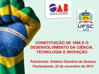 CONSTITUIÇÃO DE 1988 E O
DESENVOLVIMENTO DA CIÊNCIA,
TECNOLOGIA E INOVAÇÃO
Palestrante: Antônio Diomário de Queiroz
Florianópolis, 22 de novembro de 2013

 