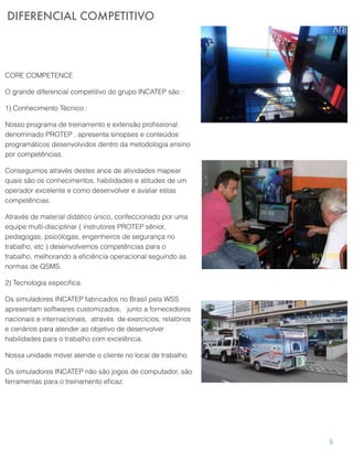 DIFERENCIAL COMPETITIVO
3
CORE COMPETENCE
O grande diferencial competitivo do grupo INCATEP são :
1) Conhecimento Técnico :
Nosso programa de treinamento e extensão proﬁssional
denominado PROTEP , apresenta sinopses e conteúdos
programáticos desenvolvidos dentro da metodologia ensino
por competências.
Conseguimos através destes anos de atividades mapear
quais são os conhecimentos, habilidades e atitudes de um
operador excelente e como desenvolver e avaliar estas
competências.
Através de material didático único, confeccionado por uma
equipe multi-disciplinar ( instrutores PROTEP sênior,
pedagogas, psicólogas, engenheiros de segurança no
trabalho, etc ) desenvolvemos competências para o
trabalho, melhorando a eﬁciência operacional seguindo as
normas de QSMS.
2) Tecnologia especiﬁca.
Os simuladores INCATEP fabricados no Brasil pela WSS
apresentam solftwares customizados, junto a fornecedores
nacionais e internacionais, através de exercícios, relatórios
e cenários para atender ao objetivo de desenvolver
habilidades para o trabalho com excelência.
Nossa unidade móvel atende o cliente no local de trabalho.
Os simuladores INCATEP não são jogos de computador, são
ferramentas para o treinamento eﬁcaz.
 