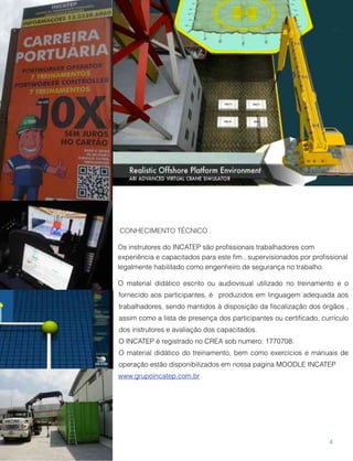CONHECIMENTO TÉCNICO .
Os instrutores do INCATEP são proﬁssionais trabalhadores com
experiência e capacitados para este ﬁm , supervisionados por proﬁssional
legalmente habilitado como engenheiro de segurança no trabalho.
O material didático escrito ou audiovisual utilizado no treinamento e o
fornecido aos participantes, é produzidos em linguagem adequada aos
trabalhadores, sendo mantidos à disposição da ﬁscalização dos órgãos ,
assim como a lista de presença dos participantes ou certiﬁcado, currículo
dos instrutores e avaliação dos capacitados.
O INCATEP é registrado no CREA sob numero: 1770708.
O material didático do treinamento, bem como exercícios e manuais de
operação estão disponibilizados em nossa pagina MOODLE INCATEP
www.grupoincatep.com.br
4
 