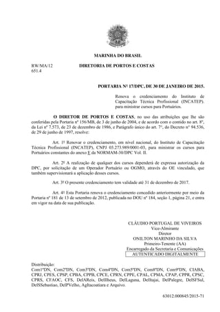63012.000845/2015-71
MARINHA DO BRASIL
RW/MA/12 DIRETORIA DE PORTOS E COSTAS
651.4
PORTARIA N° 17/DPC, DE 30 DE JANEIRO DE 2015.
Renova o credenciamento do Instituto de
Capacitação Técnica Profissional (INCATEP).
para ministrar cursos para Portuários.
O DIRETOR DE PORTOS E COSTAS, no uso das atribuições que lhe são
conferidas pela Portaria nº 156/MB, de 3 de junho de 2004, e de acordo com o contido no art. 8º,
da Lei nº 7.573, de 23 de dezembro de 1986, e Parágrafo único do art. 7°, do Decreto n° 94.536,
de 29 de junho de 1997, resolve:
Art. 1º Renovar o credenciamento, em nível nacional, do Instituto de Capacitação
Técnica Profissional (INCATEP), CNPJ 03.273.989/0001-03, para ministrar os cursos para
Portuários constantes do anexo E da NORMAM-30/DPC Vol. II.
Art. 2º A realização de qualquer dos cursos dependerá de expressa autorização da
DPC, por solicitação de um Operador Portuário ou OGMO, através do OE vinculado, que
também supervisionará a aplicação desses cursos.
Art. 3º O presente credenciamento tem validade até 31 de dezembro de 2017.
Art. 4° Esta Portaria renova o credenciamento concedido anteriormente por meio da
Portaria nº 181 de 13 de setembro de 2012, publicada no DOU nº 184, seção 1, página 21, e entra
em vigor na data de sua publicação.
CLÁUDIO PORTUGAL DE VIVEIROS
Vice-Almirante
Diretor
ONILTON MARINHO DA SILVA
Primeiro-Tenente (AA)
Encarregado da Secretaria e Comunicações
AUTENTICADO DIGITALMENTE
Distribuição:
Com1ºDN, Com2ºDN, Com3ºDN, Com4ºDN, Com5ºDN, Com8ºDN, Com9ºDN, CIABA,
CPRJ, CPES, CPSP, CPBA, CPPB, CPCE, CPRN, CPPE, CPAL, CPMA, CPAP, CPPR, CPSC,
CPRS, CFAOC, CFS, DelAReis, DelIlheus, DelLaguna, DelItajai, DelPalegre, DelSFSul,
DelSSebastiao, DelPVelho, AgItacoatiara e Arquivo.
 