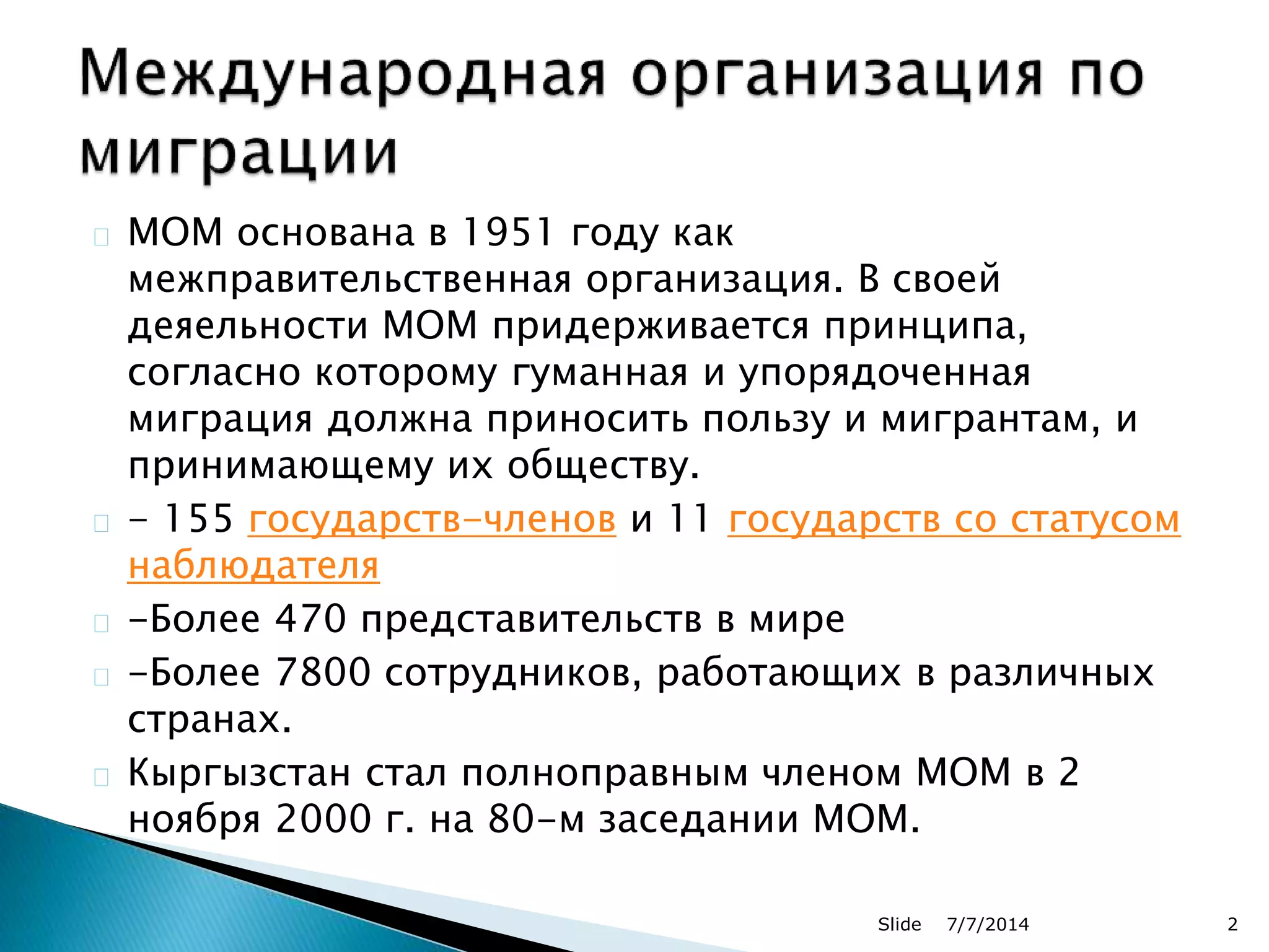 МОМ основана в 1951 году как
межправительственная организация. В своей
деяельности МОМ придерживается принципа,
согласно которому гуманная и упорядоченная
миграция должна приносить пользу и мигрантам, и
принимающему их обществу.
- 155 государств-членов и 11 государств со статусом
наблюдателя
-Более 470 представительств в мире
-Более 7800 сотрудников, работающих в различных
странах.
Кыргызстан стал полноправным членом МОМ в 2
ноября 2000 г. на 80-м заседании МОМ.
7/7/2014Slide 2
 