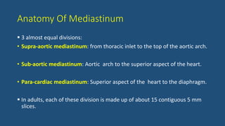 Anatomy Of Mediastinum
 3 almost equal divisions:
• Supra-aortic mediastinum: from thoracic inlet to the top of the aortic arch.
• Sub-aortic mediastinum: Aortic arch to the superior aspect of the heart.
• Para-cardiac mediastinum: Superior aspect of the heart to the diaphragm.
 In adults, each of these division is made up of about 15 contiguous 5 mm
slices.
 