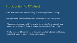 Introduction to CT chest
• The most sensitive & advanced way of evaluating the chest & lungs.
• Images are far more detailed than a conventional chest radiograph.
• Thorax contains tissues with HU ranging from -1000 for air through lung
parenchyma, fat & soft tissue to cortical bone with HU of over 1500.
• Useful to show different types of tissues (lungs, heart, bones, soft tissues,
muscles & blood vessels.) in single examination.
 