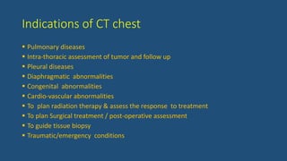 Indications of CT chest
 Pulmonary diseases
 Intra-thoracic assessment of tumor and follow up
 Pleural diseases
 Diaphragmatic abnormalities
 Congenital abnormalities
 Cardio-vascular abnormalities
 To plan radiation therapy & assess the response to treatment
 To plan Surgical treatment / post-operative assessment
 To guide tissue biopsy
 Traumatic/emergency conditions
 