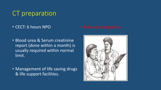 CT preparation
• CECT: 6 hours NPO
• Blood urea & Serum creatinine
report (done within a month) is
usually required within normal
limit.
• Management of life saving drugs
& life support facilities.
• Rule out pregnancy.
 