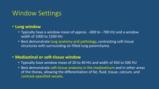 Window Settings
• Lung window
• Typically have a window mean of approx. −600 to −700 HU and a window
width of 1000 to 1500 HU
• Best demonstrate lung anatomy and pathology, contrasting soft-tissue
structures with surrounding air-filled lung parenchyma.
• Mediastinal or soft-tissue window
• Typically have window mean of 20 to 40 HU and width of 450 to 500 HU
• Best demonstrate soft-tissue anatomy in the mediastinum and in other areas
of the thorax, allowing the differentiation of fat, fluid, tissue, calcium, and
contrast-opacified vessels.
 