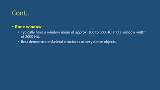 Cont..
• Bone window
• Typically have a window mean of approx. 300 to 500 HU and a window width
of 2000 HU.
• Best demonstrate skeletal structures or very dense objects.
 