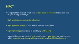 HRCT
• Compared to helical CT, HRCT uses narrow beam collimation to take thin slice
images of lung parenchyma
• High resolution reconstruction algorithm
• High definition images of lung alveoli, airways, interstitium
• Expiratory images may assist in identifying air trapping
• Scans performed with patient supine and prone. Prone scans are used to detect
subtle posterior lung abnormalities and posterior pleural fluid collections.
 