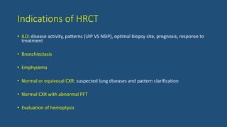 Indications of HRCT
• ILD: disease activity, patterns (UIP VS NSIP), optimal biopsy site, prognosis, response to
treatment
• Bronchiectasis
• Emphysema
• Normal or equivocal CXR: suspected lung diseases and pattern clarification
• Normal CXR with abnormal PFT
• Evaluation of hemoptysis
 