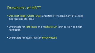 Drawbacks of HRCT
• Does not Image whole lungs: unsuitable for assessment of Ca lung
and localized diseases.
• Unsuitable for soft tissue and mediastinum (thin section and high
resolution)
• Unsuitable for assessment of blood vessels
 