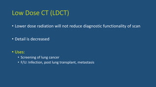 Low Dose CT (LDCT)
• Lower dose radiation will not reduce diagnostic functionality of scan
• Detail is decreased
• Uses:
• Screening of lung cancer
• F/U: Infection, post lung transplant, metastasis
 