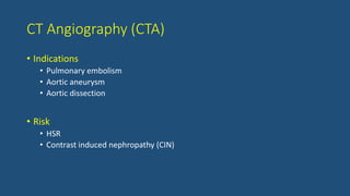 CT Angiography (CTA)
• Indications
• Pulmonary embolism
• Aortic aneurysm
• Aortic dissection
• Risk
• HSR
• Contrast induced nephropathy (CIN)
 