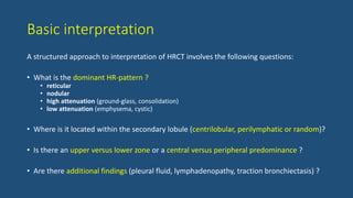 Basic interpretation
A structured approach to interpretation of HRCT involves the following questions:
• What is the dominant HR-pattern ?
• reticular
• nodular
• high attenuation (ground-glass, consolidation)
• low attenuation (emphysema, cystic)
• Where is it located within the secondary lobule (centrilobular, perilymphatic or random)?
• Is there an upper versus lower zone or a central versus peripheral predominance ?
• Are there additional findings (pleural fluid, lymphadenopathy, traction bronchiectasis) ?
 