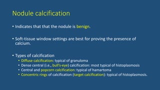 Nodule calcification
• Indicates that that the nodule is benign.
• Soft-tissue window settings are best for proving the presence of
calcium.
• Types of calcification
• Diffuse calcification: typical of granuloma
• Dense central (i.e., bull’s-eye) calcification: most typical of histoplasmosis
• Central and popcorn calcification: typical of hamartoma
• Concentric rings of calcification (target calcification): typical of histoplasmosis.
 